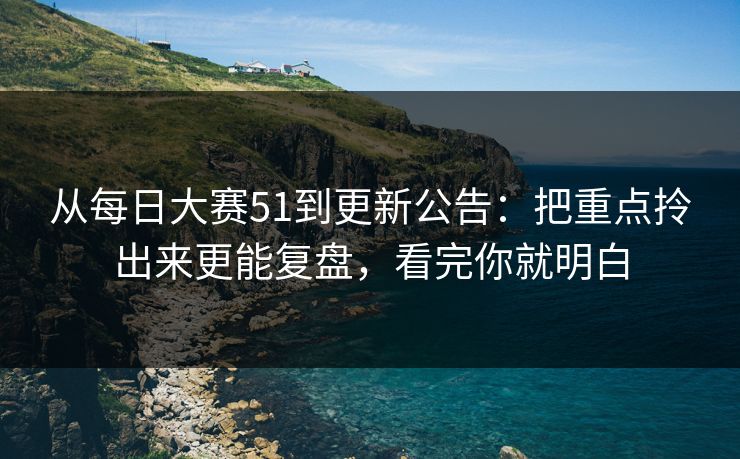 从每日大赛51到更新公告：把重点拎出来更能复盘，看完你就明白