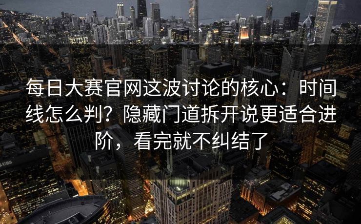每日大赛官网这波讨论的核心：时间线怎么判？隐藏门道拆开说更适合进阶，看完就不纠结了