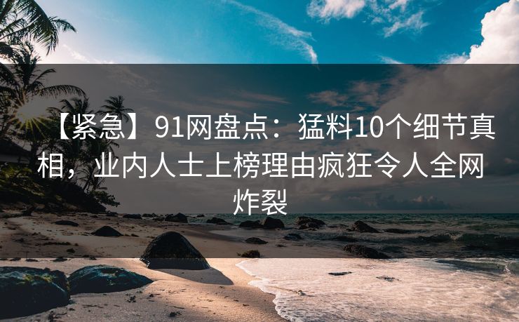【紧急】91网盘点：猛料10个细节真相，业内人士上榜理由疯狂令人全网炸裂